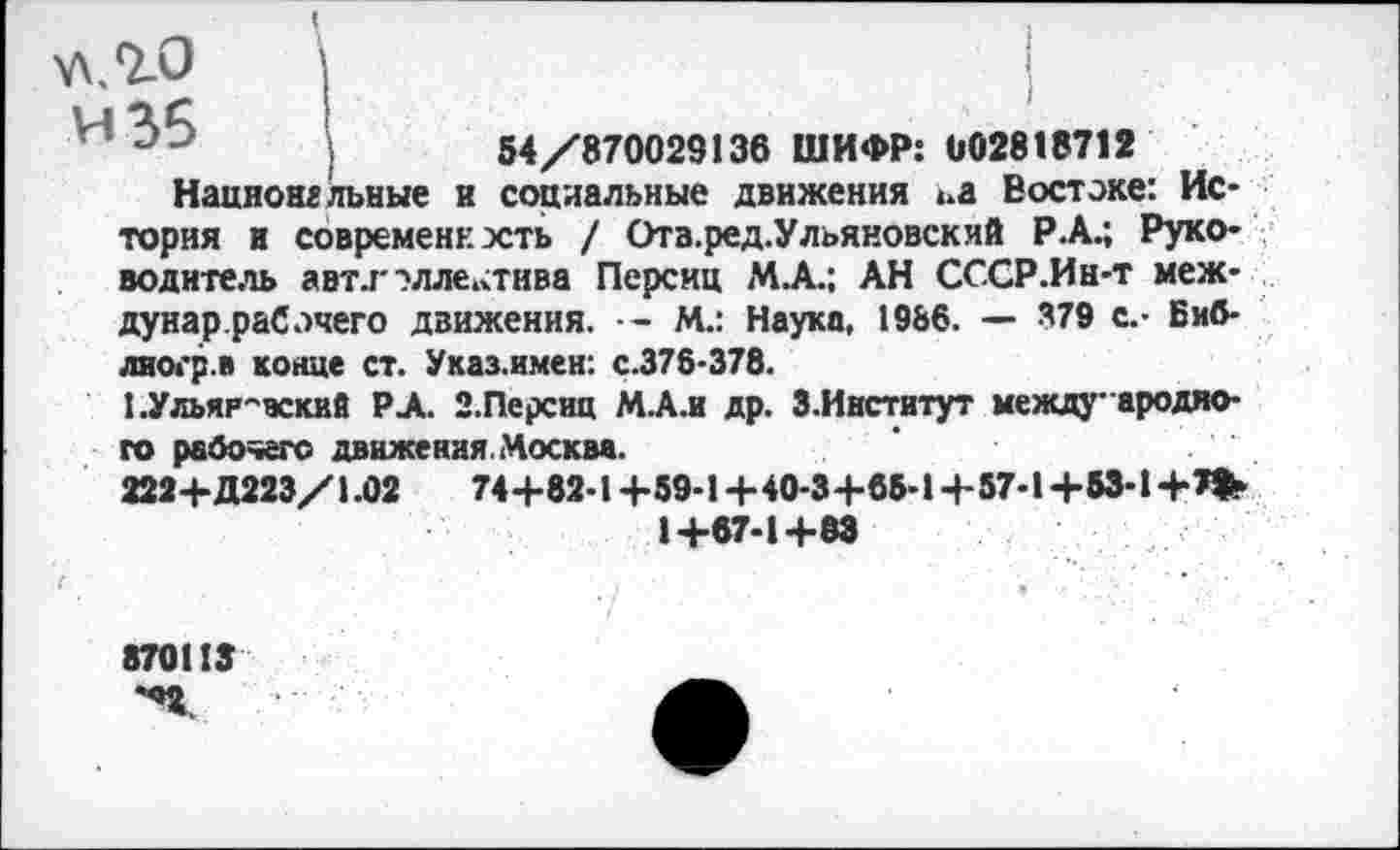 ﻿АЛ.Т-О
и 35
54/870029136 ШИФР: 002818712
Нацяонгльные и социальные движения ьа Востоке: История и современность / Ота.ред.Ульяновский Р.А.; Руководитель авт.г ?лле,хтива Персии МА.: АН СССР.Ин-т меж-дунар.раСэчего движения. — М.: Наука, 1986. — 379 с.- Биб-лиогр.в конце ст. Указ.имен: с.375-378.
1.Ульяя-вский РА. 2.Персии МА.и др. З.Институт между вредного рабочего движения. Москва.
2224-Д223/1.02	744-82-1+59-1 +40-3+65-1 +57-1 +53-1 +*>►
1+67-1+83
870113